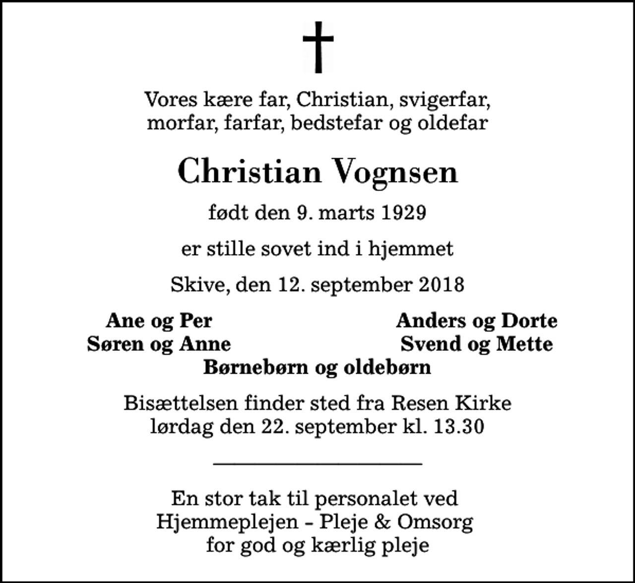 <p>Vores kære far, Christian, svigerfar, morfar, farfar, bedstefar og oldefar<br />Christian Vognsen<br />født den 9. marts 1929<br />er stille sovet ind i hjemmet<br />Skive, den 12. september 2018<br />Ane og Per<br />Anders og Dorte<br />Søren og Anne<br />Svend og Mette<br />Bisættelsen finder sted fra Resen Kirke lørdag den 22. september kl. 13.30<br />En stor tak til personalet ved Hjemmeplejen - Pleje &amp; Omsorg for god og kærlig pleje</p>