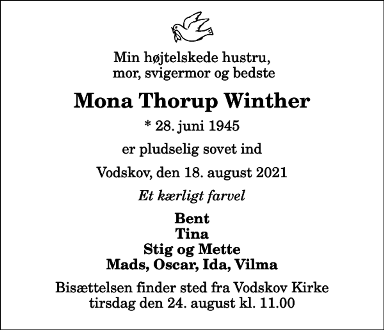 <p>Min højtelskede hustru, mor, svigermor og bedste<br />Mona Thorup Winther<br />* 28. juni 1945<br />er pludselig sovet ind<br />Vodskov, den 18. august 2021<br />Et kærligt farvel<br />Bent Tina Stig og Mette Mads, Oscar, Ida, Vilma<br />Bisættelsen finder sted fra Vodskov Kirke tirsdag den 24. august kl. 11.00</p>