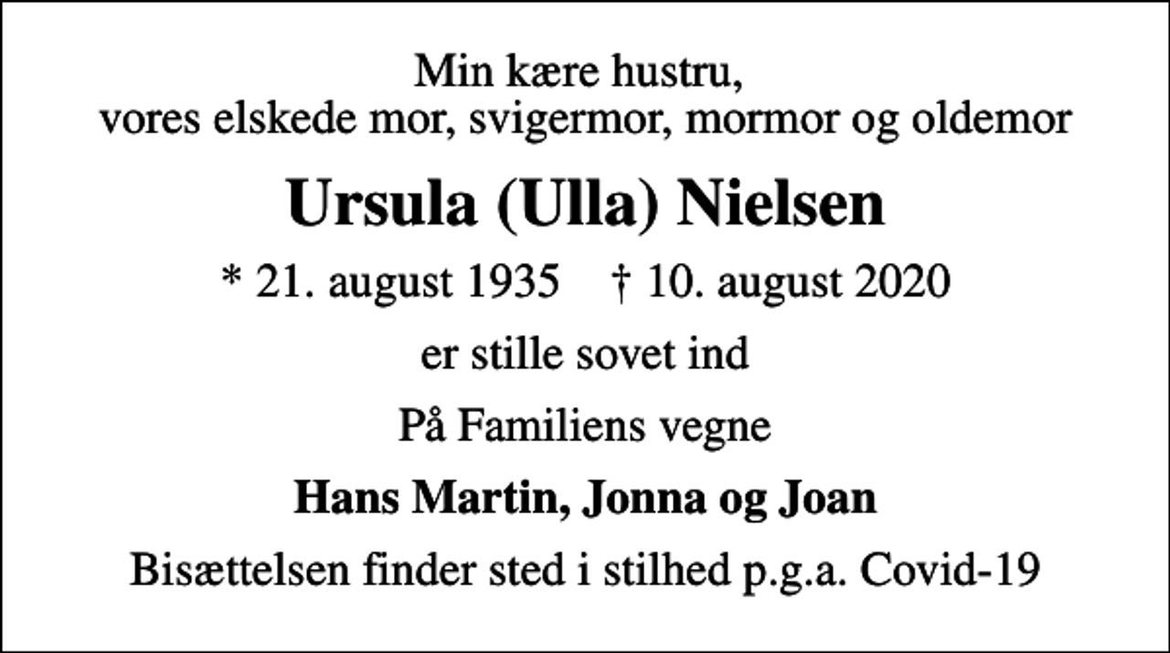 <p>Min kære hustru, vores elskede mor, svigermor, mormor og oldemor<br />Ursula (Ulla) Nielsen<br />* 21. august 1935 ✝ 10. august 2020<br />er stille sovet ind<br />På Familiens vegne<br />Hans Martin, Jonna og Joan<br />Bisættelsen finder sted i stilhed p.g.a. Covid-19</p>