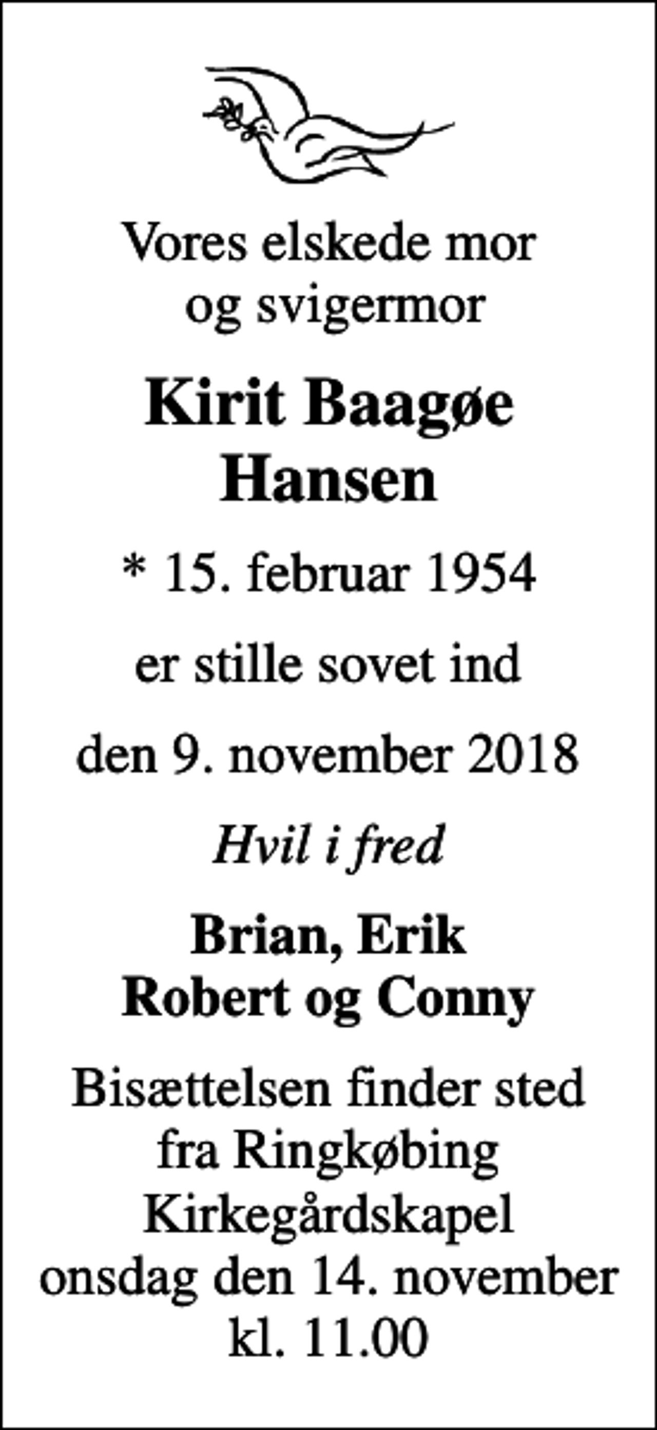 <p>Vores elskede mor og svigermor<br />Kirit Baagøe Hansen<br />* 15. februar 1954<br />er stille sovet ind<br />den 9. november 2018<br />Hvil i fred<br />Brian, Erik Robert og Conny<br />Bisættelsen finder sted fra Ringkøbing Kirkegårdskapel onsdag den 14. november kl. 11.00</p>