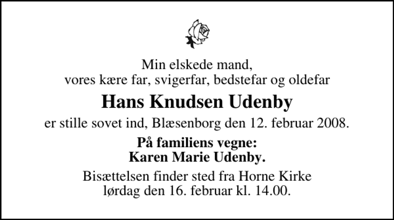 <p>Min elskede mand, vores kære far, svigerfar, bedstefar og oldefar<br />Hans Knudsen Udenby<br />er stille sovet ind, Blæsenborg den 12. februar 2008.<br />På familiens vegne: Karen Marie Udenby.<br />Bisættelsen finder sted fra Horne Kirke lørdag den 16. februar kl. 14.00</p>