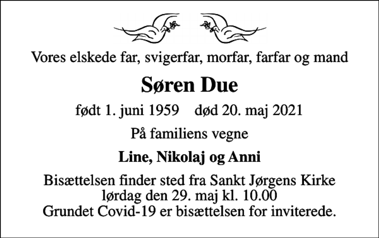 <p>Vores elskede far, svigerfar, morfar, farfar og mand<br />Søren Due<br />født 1. juni 1959 død 20. maj 2021<br />På familiens vegne<br />Line, Nikolaj og Anni<br />Bisættelsen finder sted fra Sankt Jørgens Kirke lørdag den 29. maj kl. 10.00 Grundet Covid-19 er bisættelsen for inviterede.</p>