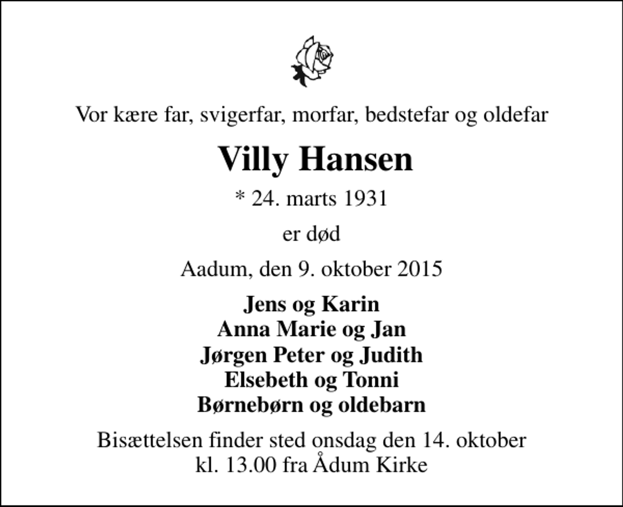 <p>Vor kære far, svigerfar, morfar, bedstefar og oldefar<br />Villy Hansen<br />* 24. marts 1931<br />er død<br />Aadum, den 9. oktober 2015<br />Jens og Karin Anna Marie og Jan Jørgen Peter og Judith Elsebeth og Tonni Børnebørn og oldebarn<br />Bisættelsen finder sted onsdag den 14. oktober kl. 13.00 fra Ådum Kirke</p>