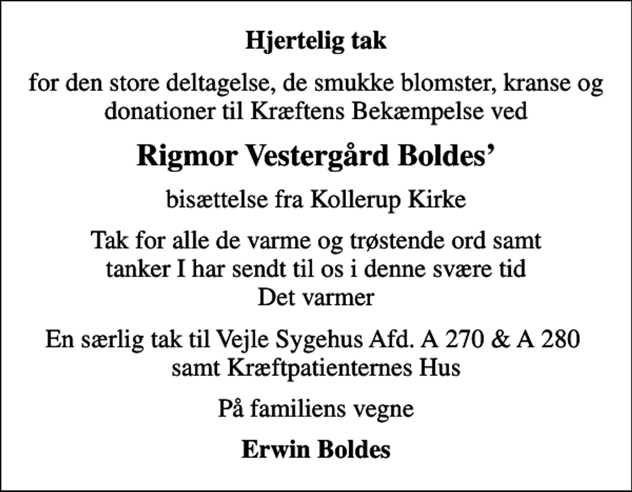 <p>Hjertelig tak<br />for den store deltagelse, de smukke blomster, kranse og donationer til Kræftens Bekæmpelse ved<br />Rigmor Vestergård Boldes<br />bisættelse fra Kollerup Kirke<br />Tak for alle de varme og trøstende ord samt tanker I har sendt til os i denne svære tid Det varmer<br />En særlig tak til Vejle Sygehus Afd. A 270 &amp; A 280 samt Kræftpatienternes Hus<br />På familiens vegne<br />Erwin Boldes</p>