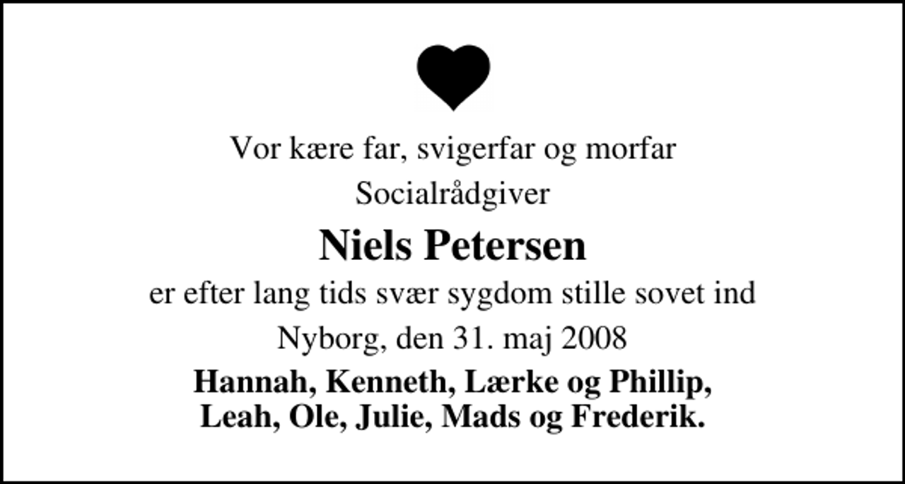 <p>Vor kære far, svigerfar og morfar<br />Socialrådgiver<br />Niels Petersen<br />er efter lang tids svær sygdom stille sovet ind<br />Nyborg, den 31. maj 2008<br />Hannah, Kenneth, Lærke og Phillip, Leah, Ole, Julie, Mads og Frederik.<br />Bisættelsen finder sted fra Nyborg Kirkegårdskapel torsdag den 5. juni kl. 14.00</p>