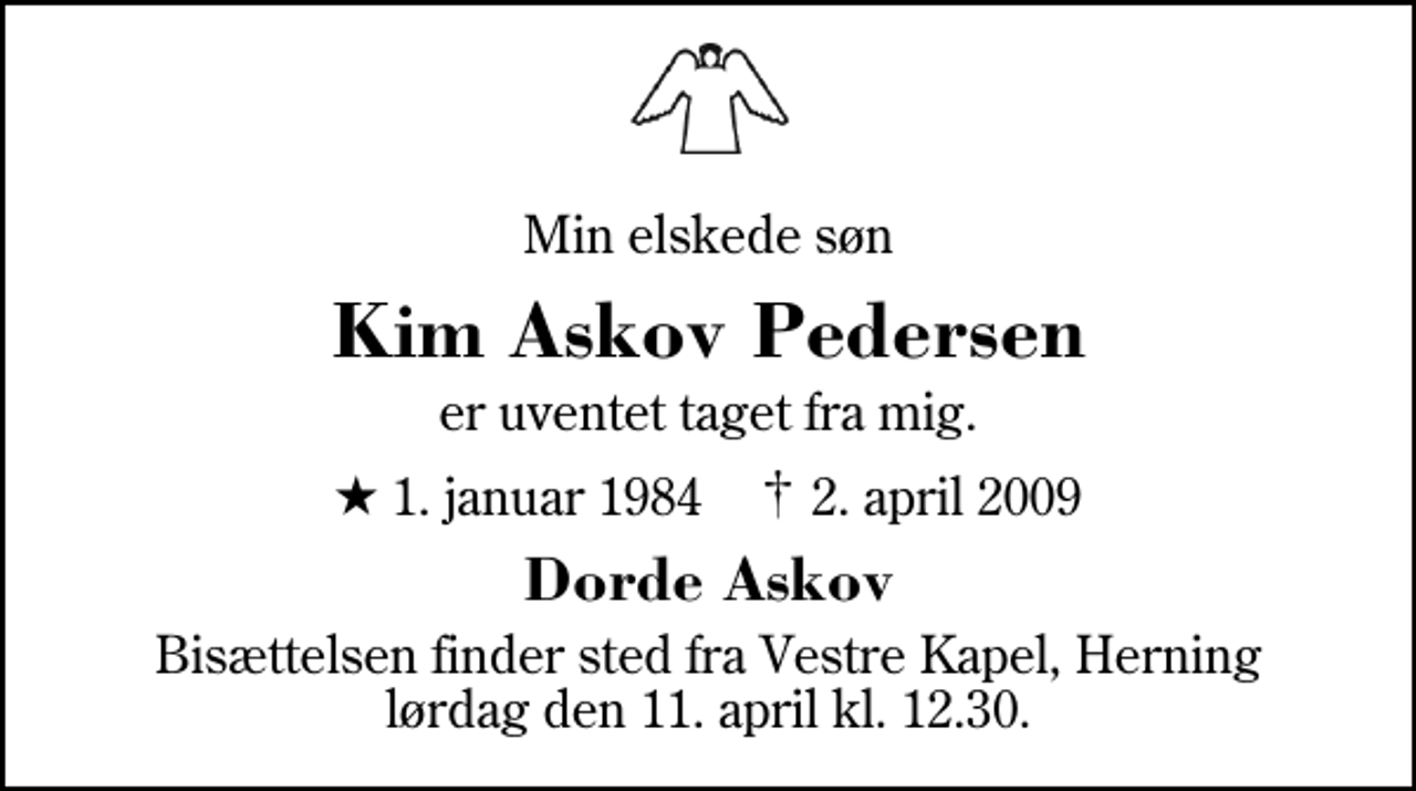 <p>Min elskede søn<br />Kim Askov Pedersen<br />er uventet taget fra mig.<br />* 1. januar 1984 ✝ 2. april 2009<br />Dorde Askov<br />Bisættelsen finder sted fra Herning Vestre Kapel lørdag den 11. april kl. 12.30</p>