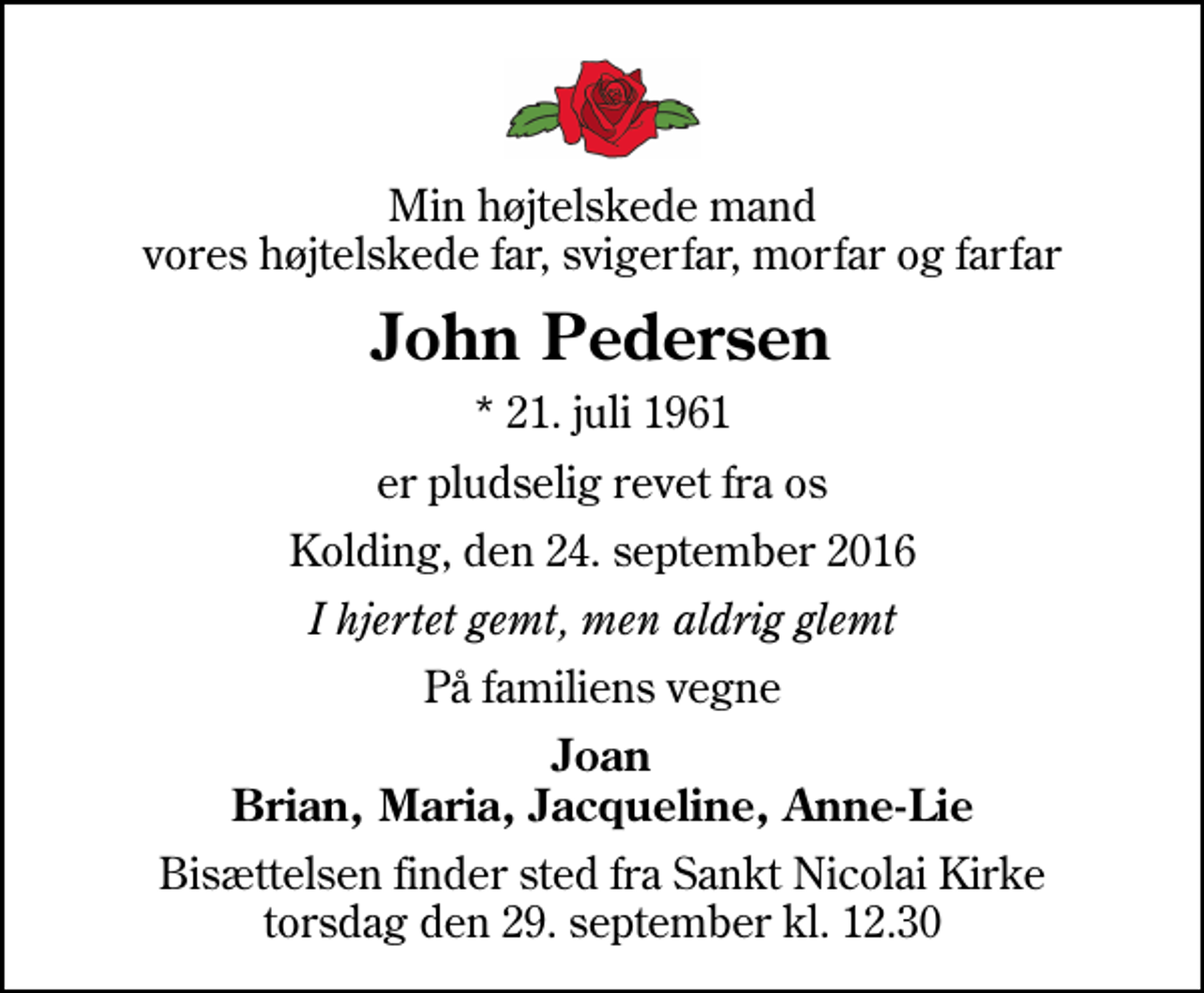 <p>Min højtelskede mand vores højtelskede far, svigerfar, morfar og farfar<br />John Pedersen<br />* 21. juli 1961<br />er pludselig revet fra os<br />Kolding, den 24. september 2016<br />I hjertet gemt, men aldrig glemt<br />På familiens vegne<br />Joan Brian, Maria, Jacqueline, Anne-Lie<br />Bisættelsen finder sted fra Sankt Nicolai Kirke torsdag den 29. september kl. 12.30</p>