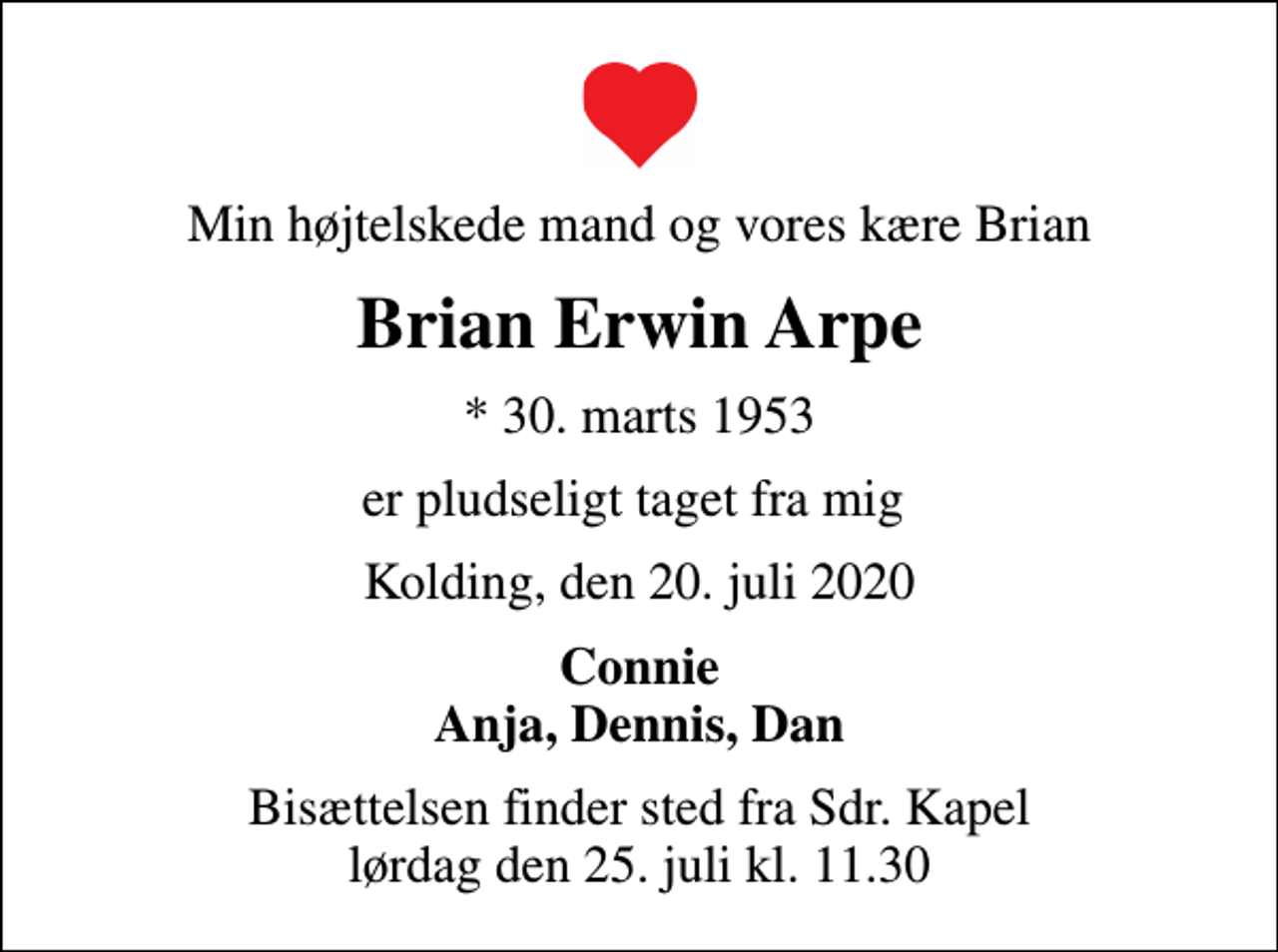 <p>Min højtelskede mand og vores kære Brian<br />Brian Erwin Arpe<br />* 30. marts 1953<br />er pludseligt taget fra mig<br />Kolding, den 20. juli 2020<br />Connie Anja, Dennis, Dan<br />Bisættelsen finder sted fra Sdr. Kapel lørdag den 25. juli kl. 11.30</p>