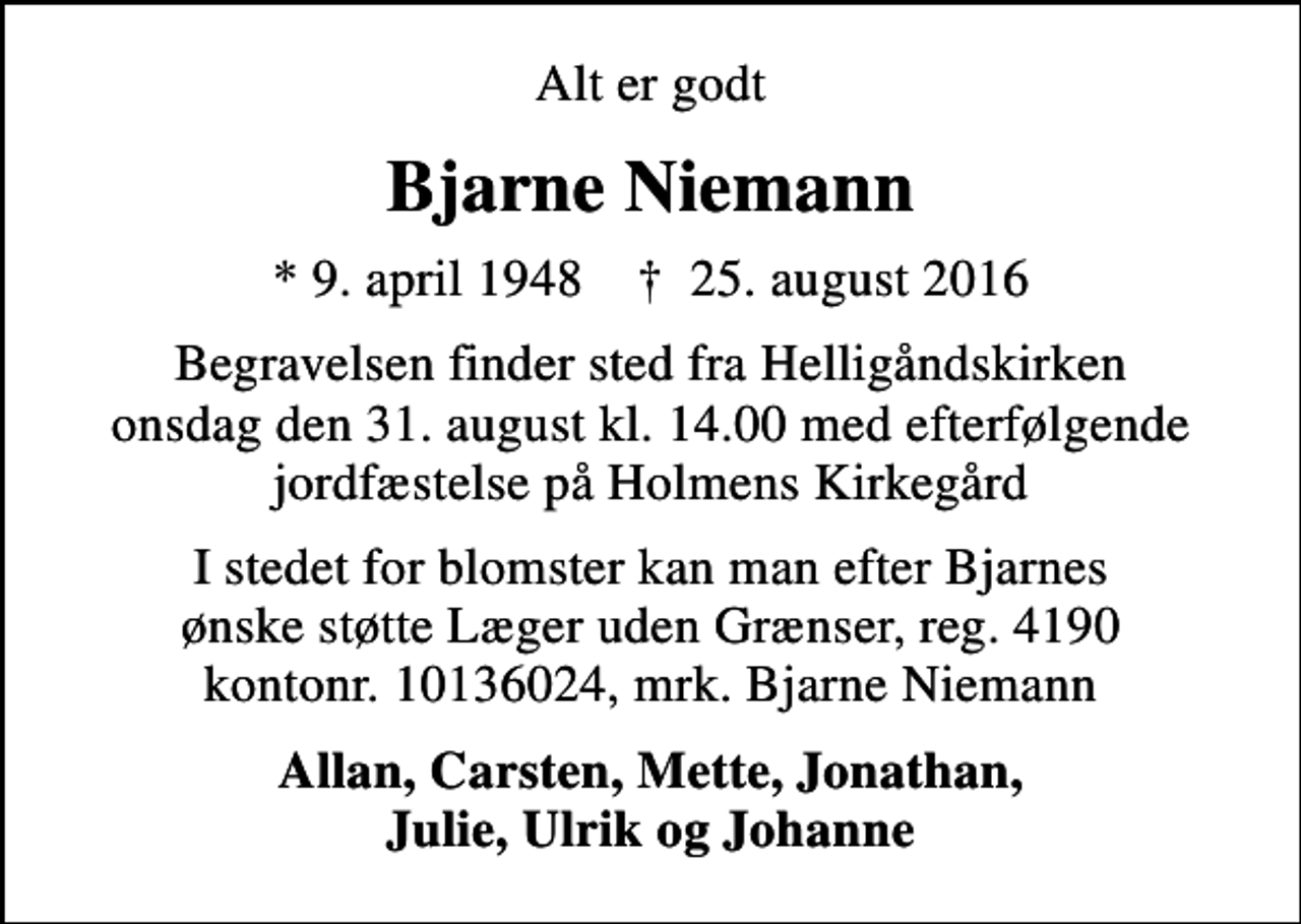 <p>Alt er godt<br />psykiater<br />Bjarne Niemann<br />* 9. april 1948 ✝ 25. august 2016<br />Begravelsen finder sted fra Helligåndskirken onsdag den 31. august kl. 14.00 med efterfølgende jordfæstelse på Holmens Kirkegård<br />I stedet for blomster kan man efter Bjarnes ønske støtte Läkare utan Gränser, plusgiro: 900603-2, bankgiro: 900-6032, mrk. Bjarne Niemann<br />Allan, Carsten, Mette, Jonathan, Julie, Ulrik og Johanne</p>