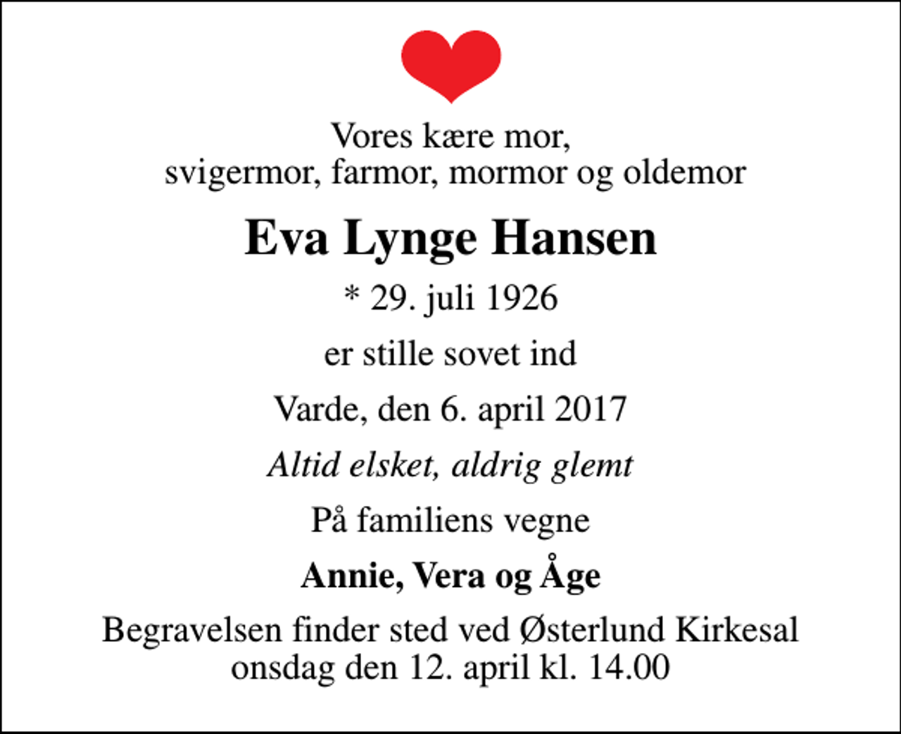 <p>Vores kære mor, svigermor, farmor, mormor og oldemor<br />Eva Lynge Hansen<br />* 29. juli 1926<br />er stille sovet ind<br />Varde, den 6. april 2017<br />Altid elsket, aldrig glemt<br />På familiens vegne<br />Annie, Vera og Åge<br />Begravelsen finder sted ved Østerlund Kirkesal onsdag den 12. april kl. 14.00</p>