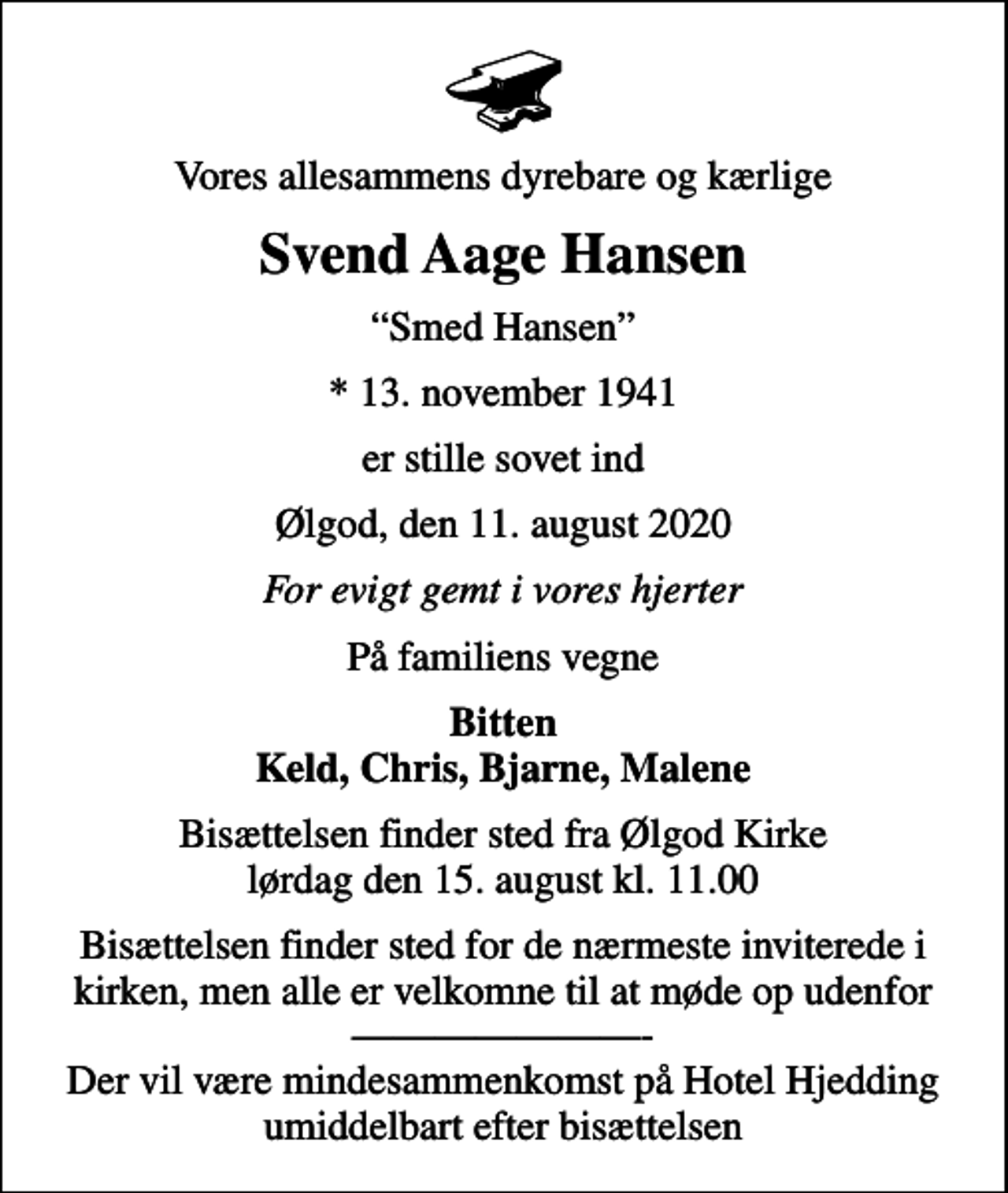 <p>Vores allesammens dyrebare og kærlige<br />Svend Aage Hansen<br />Smed Hansen<br />* 13. november 1941<br />er stille sovet ind<br />Ølgod, den 11. august 2020<br />For evigt gemt i vores hjerter<br />På familiens vegne<br />Bitten Keld, Chris, Bjarne, Malene<br />Bisættelsen finder sted fra Ølgod Kirke lørdag den 15. august kl. 11.00<br />Bisættelsen finder sted for de nærmeste inviterede i kirken, men alle er velkomne til at møde op udenfor - Der vil være mindesammenkomst på Hotel Hjedding umiddelbart efter bisættelsen</p>