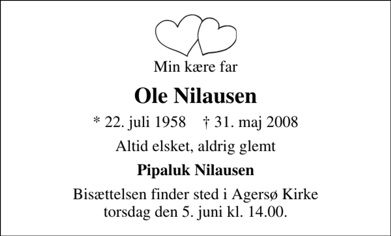 <p>Min kære far<br />Ole Nilausen<br />* 22. juli 1958 ✝ 31. maj 2008<br />Altid elsket, aldrig glemt<br />Pipaluk Nilausen<br />Bisættelsen finder sted i Agersø Kirke torsdag den 5. juni kl. 14.00 .</p>