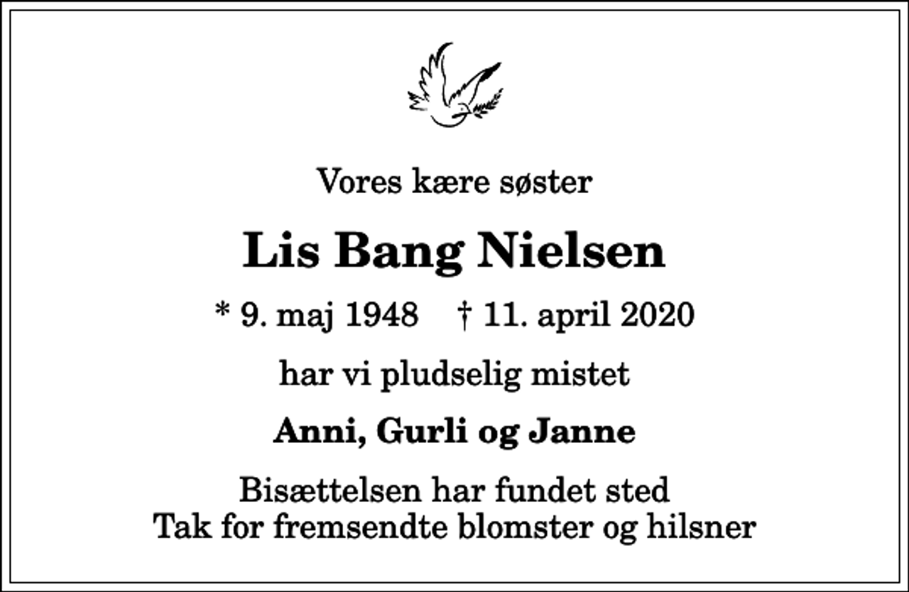 <p>Vores kære søster<br />Lis Bang Nielsen<br />* 9. maj 1948 ✝ 11. april 2020<br />har vi pludselig mistet<br />Anni, Gurli og Janne<br />Bisættelsen har fundet sted Tak for fremsendte blomster og hilsner</p>