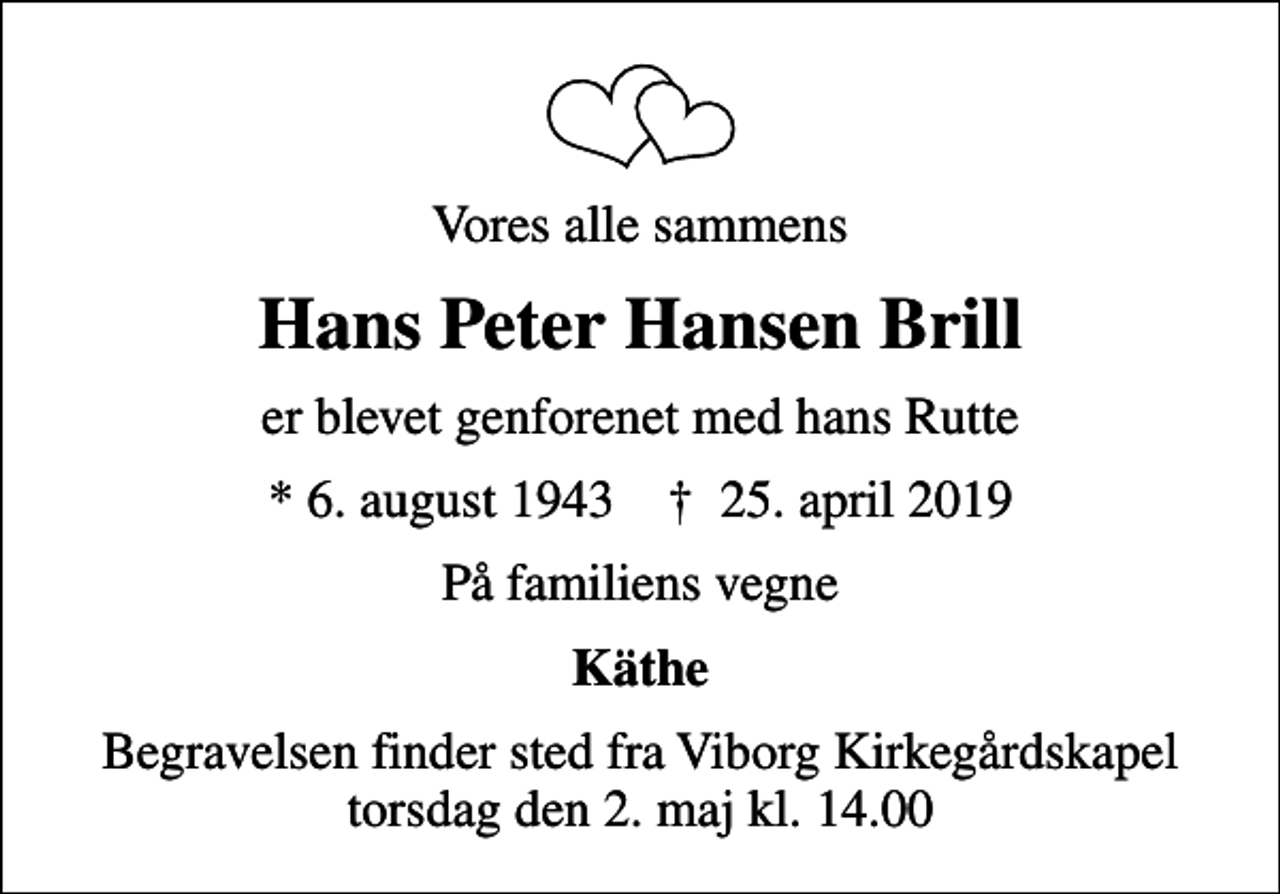 <p>Vores alle sammens<br />Hans Peter Hansen Brill<br />er blevet genforenet med hans Rutte<br />* 6. august 1943 ✝ 25. april 2019<br />På familiens vegne<br />Käthe<br />Begravelsen finder sted fra Viborg Kirkegårdskapel torsdag den 2. maj kl. 14.00</p>