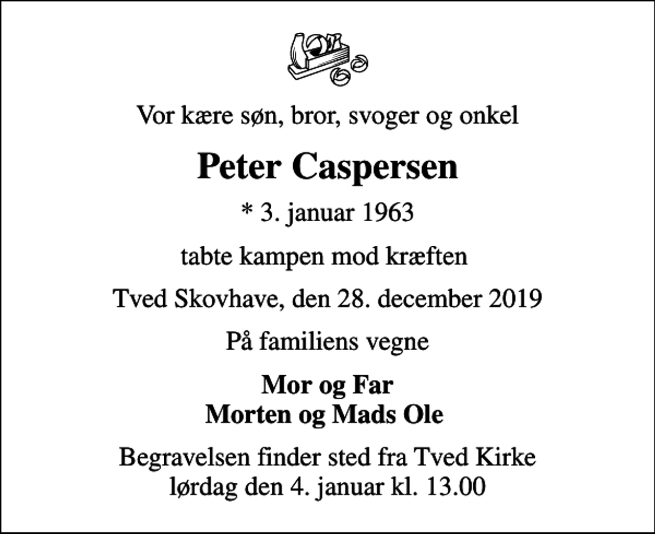 <p>Vor kære søn, bror, svoger og onkel<br />Peter Caspersen<br />* 3. januar 1963<br />tabte kampen mod kræften<br />Tved Skovhave, den 28. december 2019<br />På familiens vegne<br />Mor og Far Morten og Mads Ole<br />Begravelsen finder sted fra Tved Kirke lørdag den 4. januar kl. 13.00</p>