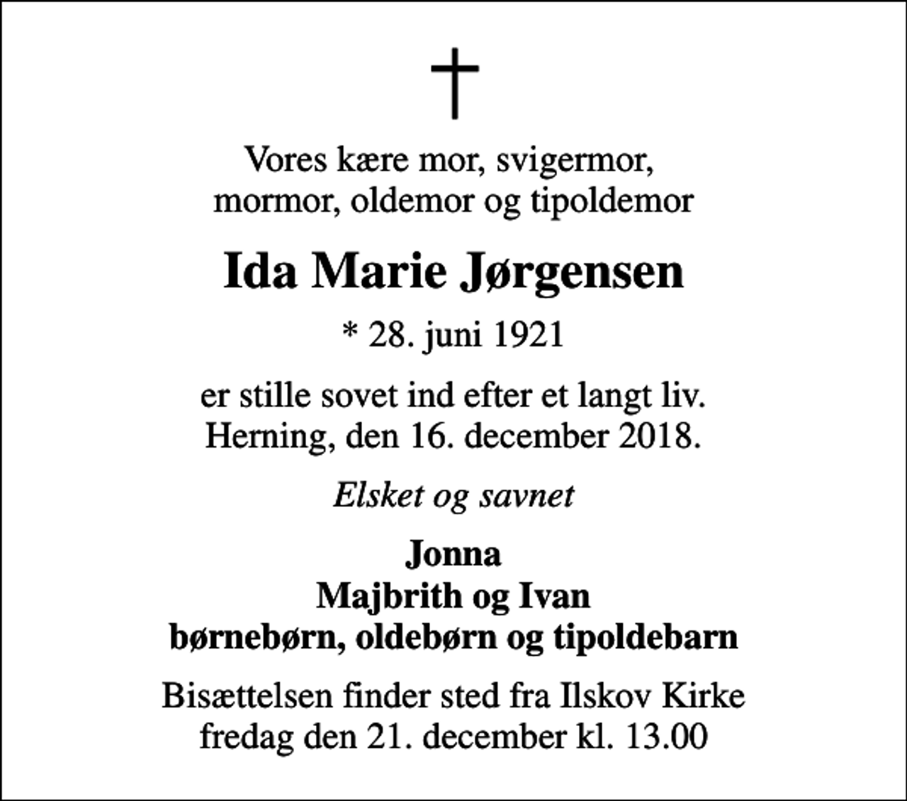<p>Vores kære mor, svigermor, mormor, oldemor og tipoldemor<br />Ida Marie Jørgensen<br />* 28. juni 1921<br />er stille sovet ind efter et langt liv. Herning, den 16. december 2018.<br />Elsket og savnet<br />Jonna Majbrith og Ivan børnebørn, oldebørn og tipoldebarn<br />Bisættelsen finder sted fra Ilskov Kirke fredag den 21. december kl. 13.00</p>