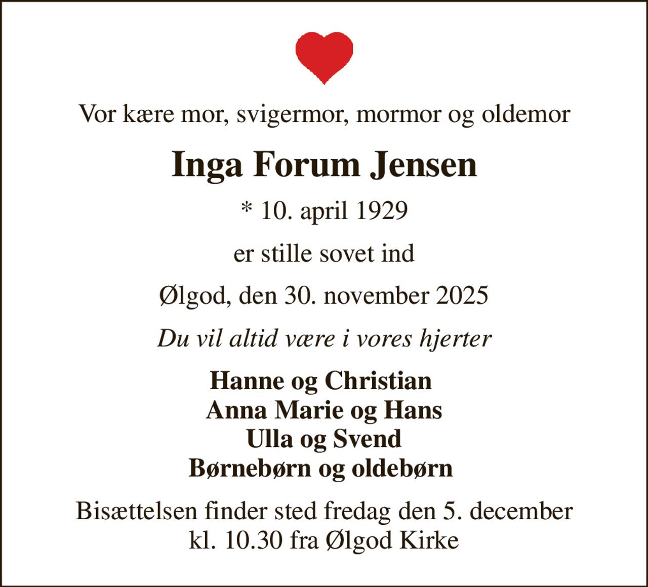 Vor kære mor, svigermor, mormor og oldemor
Inga Forum Jensen
* 10. april 1929
er stille sovet ind
Ølgod, den 30. november 2025
Du vil altid være i vores hjerter
Hanne og Christian  Anna Marie og Hans Ulla og Svend Børnebørn og oldebørn 
Bisættelsen finder sted fredag den 5. december kl. 10.30 fra Ølgod Kirke