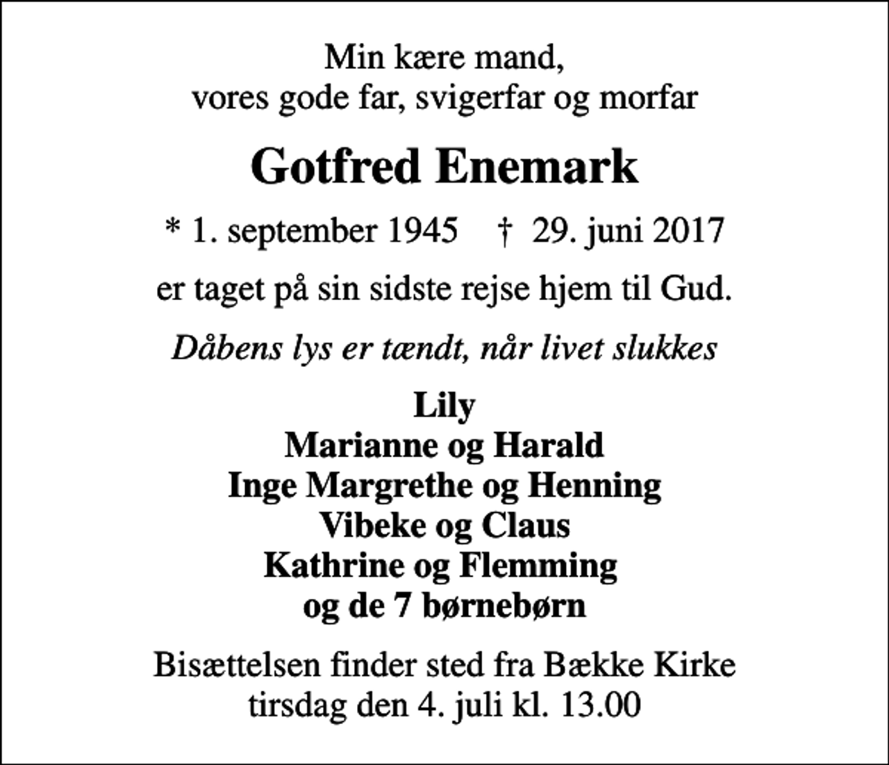 <p>Min kære mand, vores gode far, svigerfar og morfar<br />Gotfred Enemark<br />* 1. september 1945 ✝ 29. juni 2017<br />er taget på sin sidste rejse hjem til Gud.<br />Dåbens lys er tændt, når livet slukkes<br />Lily Marianne og Harald Inge Margrethe og Henning Vibeke og Claus Kathrine og Flemming og de 7 børnebørn<br />Bisættelsen finder sted fra Bække Kirke tirsdag den 4. juli kl. 13.00</p>