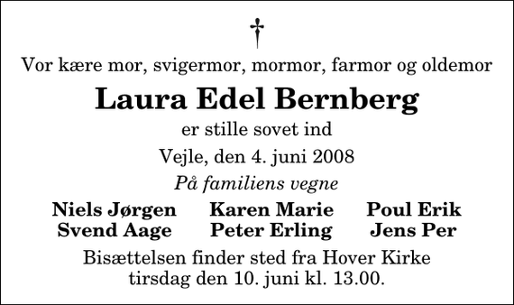 <p>Vor kære mor, svigermor, mormor, farmor og oldemor<br />Laura Edel Bernberg<br />er stille sovet ind<br />Vejle, den 4. juni 2008<br />På familiens vegne<br />Niels Jørgen Karen Marie Poul Erik Svend Aage Peter Erling Jens Per<br />Bisættelsen finder sted fra Hover Kirke tirsdag den 10. juni kl. 13.00</p>