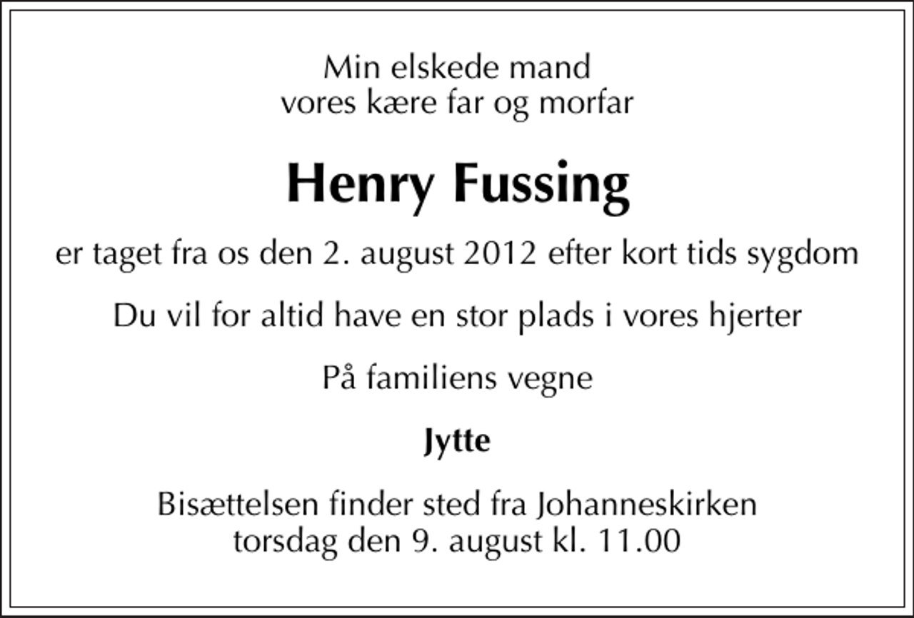 <p>Min elskede mand vores kære far og morfar<br />Henry Fussing<br />er taget fra os den 2. august 2012 efter kort tids sygdom<br />Du vil for altid have en stor plads i vores hjerter<br />På familiens vegne<br />Jytte<br />Bisættelsen finder sted fra Johanneskirken torsdag den 9. august kl. 11.00</p>