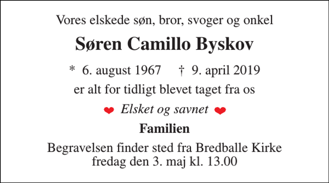 <p>Vores elskede søn, bror, svoger og onkel<br />Søren Camillo Byskov<br />*​ 6. august 1967​ †​ 9. april 2019<br />er alt for tidligt blevet taget fra os<br />Elsket og savnet<br />Familien<br />Begravelsen finder sted fra Bredballe Kirke fredag den 3. maj kl. 13.00</p>