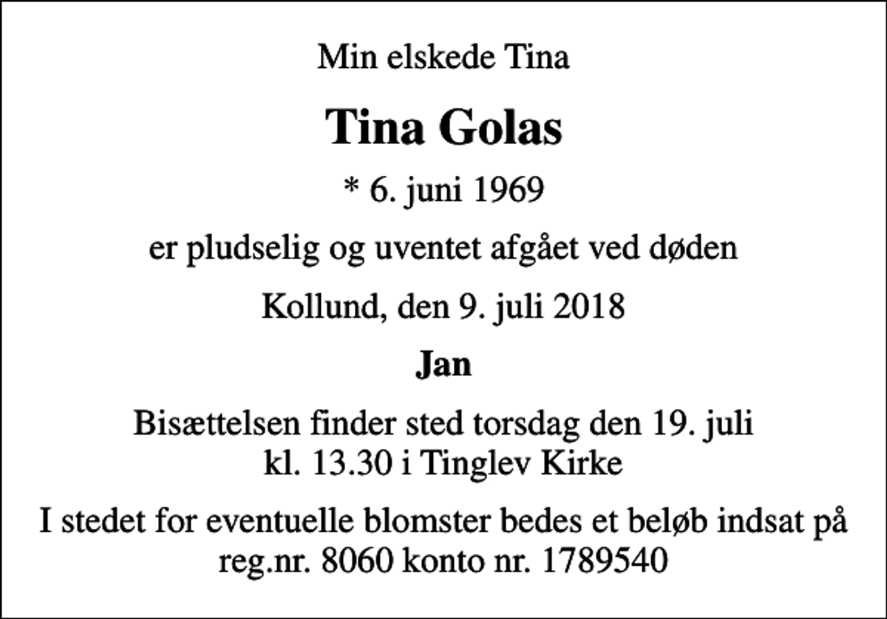 <p>Min elskede Tina<br />Tina Golas<br />* 6. juni 1969<br />er pludselig og uventet afgået ved døden<br />Kollund, den 9. juli 2018<br />Jan<br />Bisættelsen finder sted torsdag den 19. juli kl. 13.30 i Tinglev Kirke<br />I stedet for eventuelle blomster bedes et beløb indsat på reg.nr. 8060 konto nr. 1789540</p>