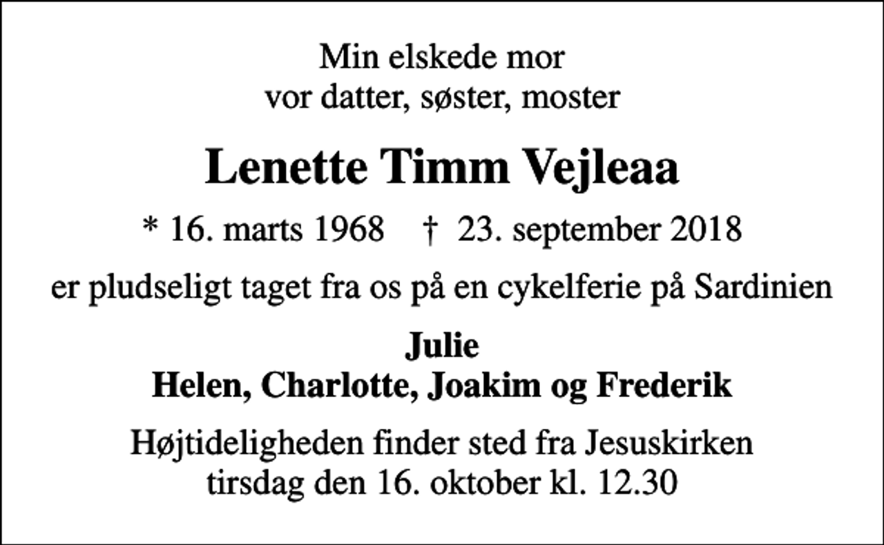 <p>Min elskede mor vor datter, søster, moster<br />Lenette Timm Vejleaa<br />* 16. marts 1968 ✝ 23. september 2018<br />er pludseligt taget fra os på en cykelferie på Sardinien<br />Julie Helen, Charlotte, Joakim og Frederik<br />Højtideligheden finder sted fra Jesuskirken tirsdag den 16. oktober kl. 12.30</p>