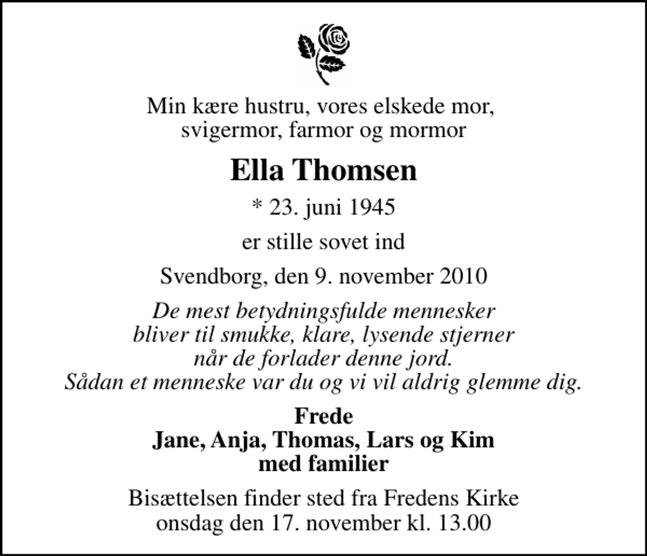 <p>Min kære hustru, vores elskede mor, svigermor, farmor og mormor<br />Ella Thomsen<br />* 23. juni 1945<br />er stille sovet ind<br />Svendborg, den 9. november 2010<br />De mest betydningsfulde mennesker bliver til smukke, klare, lysende stjerner når de forlader denne jord. Sådan et menneske var du og vi vil aldrig glemme dig.<br />Frede Jane, Anja, Thomas, Lars og Kim med familier<br />Bisættelsen finder sted fra Fredens Kirke onsdag den 17. november kl. 13.00</p>
