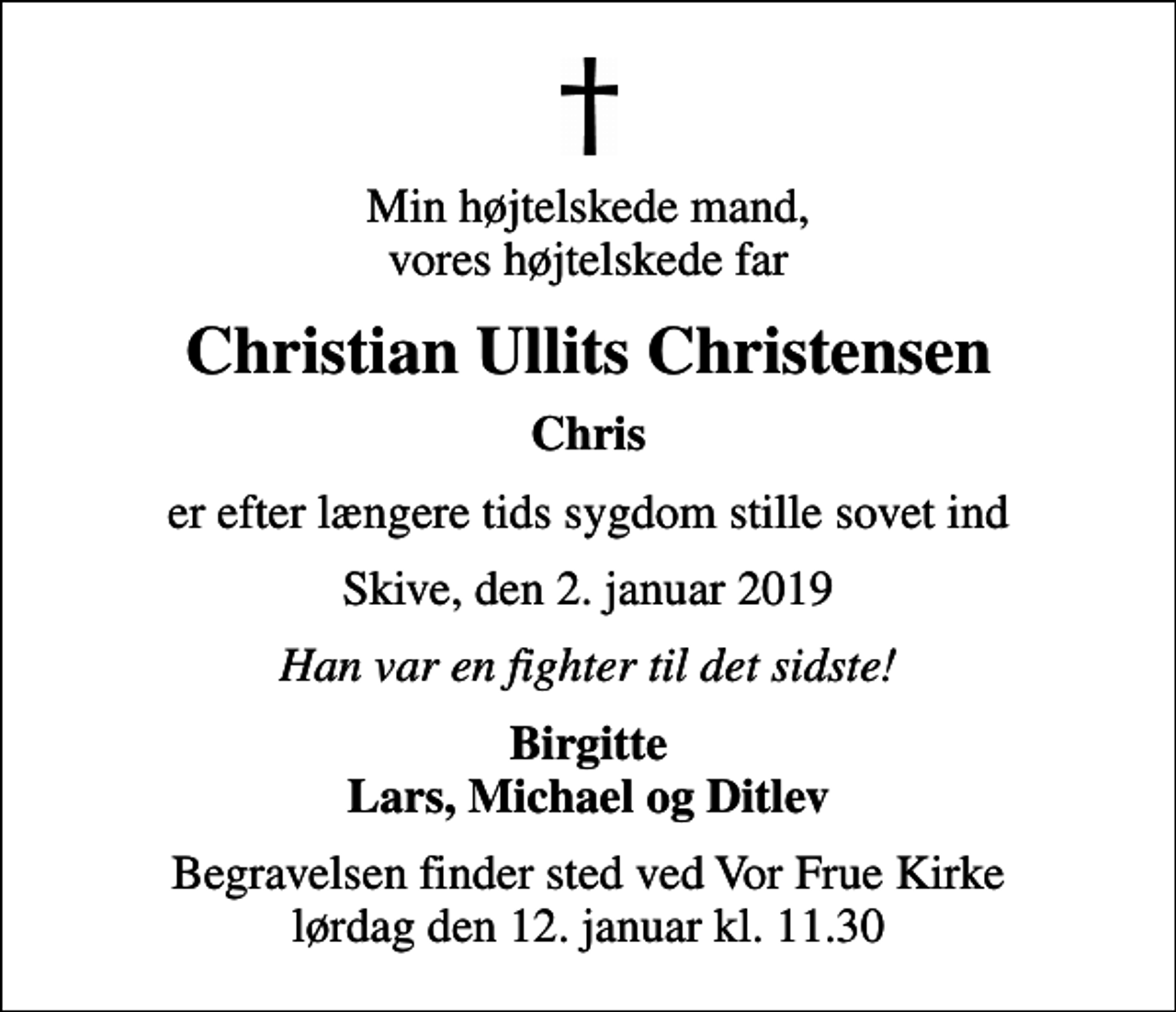 <p>Min højtelskede mand, vores højtelskede far<br />Christian Ullits Christensen<br />Chris<br />er efter længere tids sygdom stille sovet ind<br />Skive, den 2. januar 2019<br />Han var en fighter til det sidste!<br />Birgitte Lars, Michael og Ditlev<br />Begravelsen finder sted ved Vor Frue Kirke lørdag den 12. januar kl. 11.30</p>