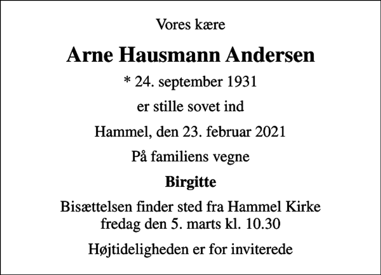 <p>Vores kære<br />Arne Hausmann Andersen<br />* 24. september 1931<br />er stille sovet ind<br />Hammel, den 23. februar 2021<br />På familiens vegne<br />Birgitte<br />Bisættelsen finder sted fra Hammel Kirke fredag den 5. marts kl. 10.30<br />Højtideligheden er for inviterede</p>