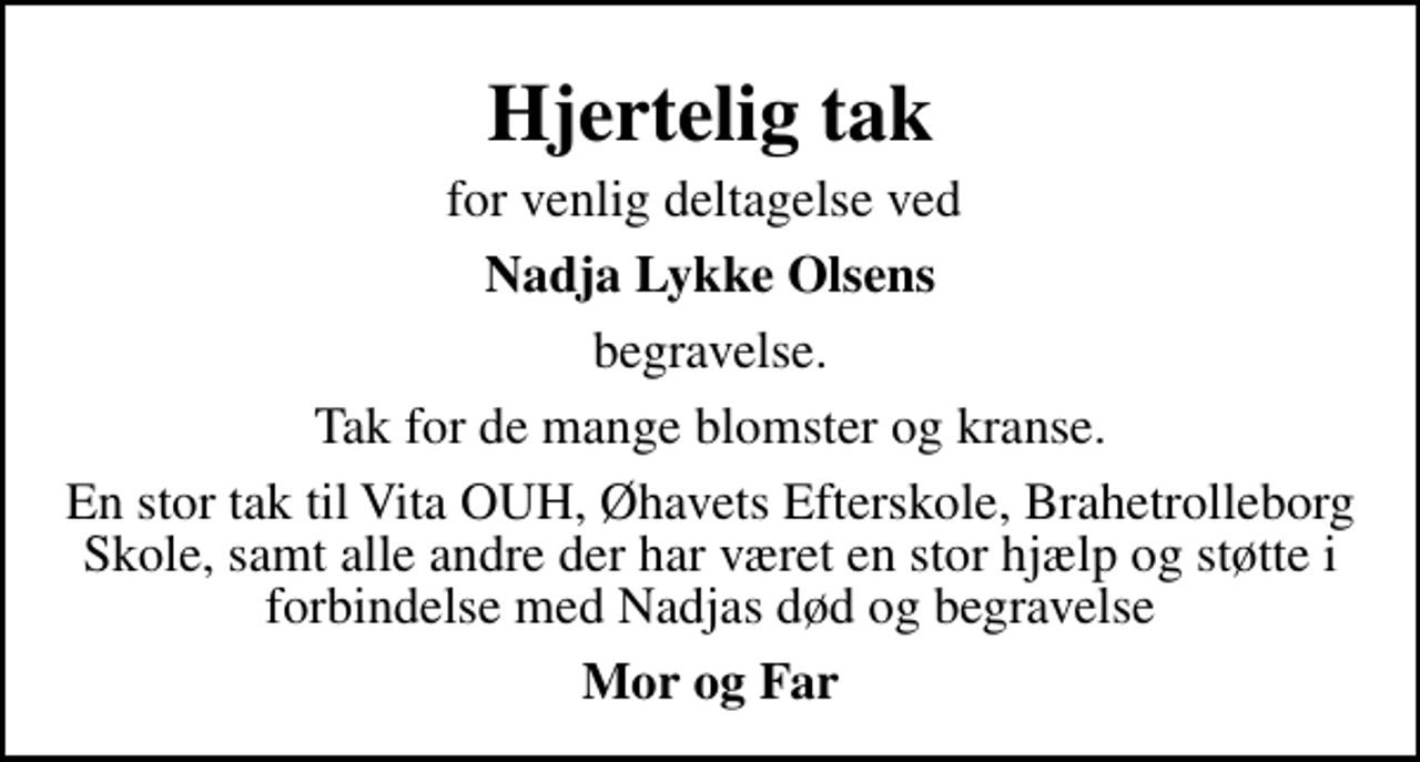 <p>Hjertelig tak<br />for venlig deltagelse ved<br />Nadja Lykke Olsens<br />begravelse.<br />Tak for de mange blomster og kranse.<br />En stor tak til Vita OUH, Øhavets Efterskole, Brahetrolleborg Skole, samt alle andre der har været en stor hjælp og støtte i forbindelse med Nadjas død og begravelse<br />Mor og Far</p>