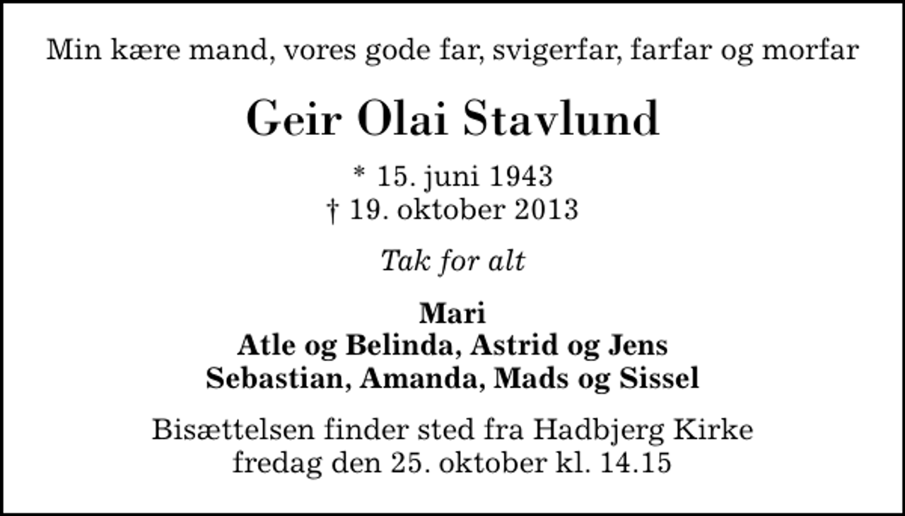 <p>Min kære mand, vores gode far, svigerfar, farfar og morfar<br />Geir Olai Stavlund<br />* 15. juni 1943<br />✝ 19. oktober 2013<br />Tak for alt<br />Mari Atle og Belinda, Astrid og Jens Sebastian, Amanda, Mads og Sissel<br />Bisættelsen finder sted fra Hadbjerg Kirke fredag den 25. oktober kl. 14.15</p>