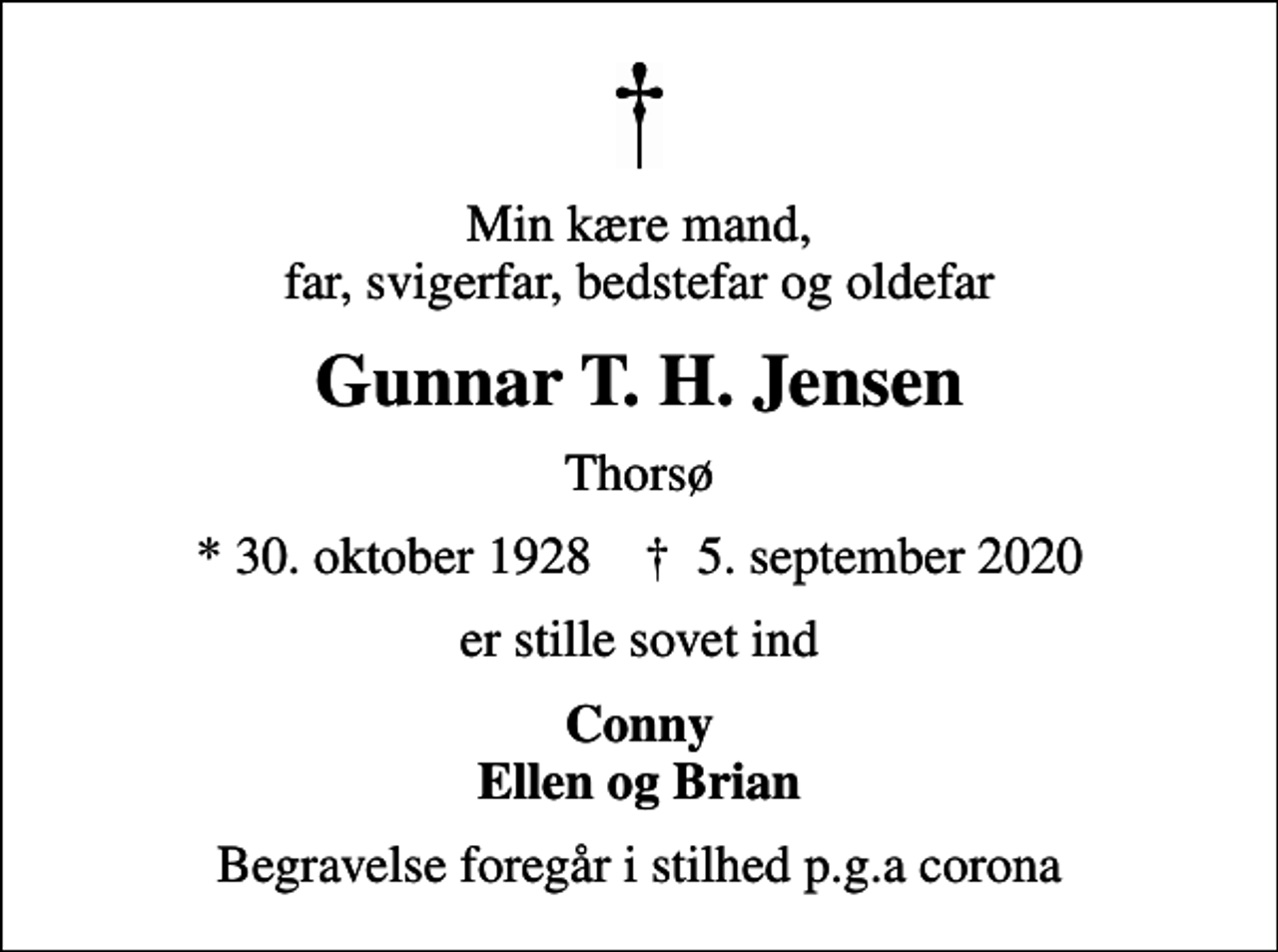 <p>Min kære mand, far, svigerfar, bedstefar og oldefar<br />Gunnar T. H. Jensen<br />Thorsø<br />* 30. oktober 1928 ✝ 5. september 2020<br />er stille sovet ind<br />Conny Ellen og Brian<br />Begravelse foregår i stilhed p.g.a corona</p>