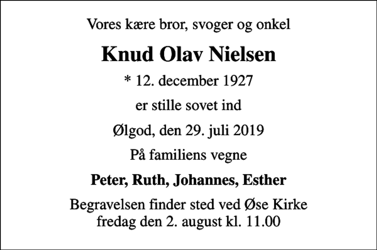 <p>Vores kære bror, svoger og onkel<br />Knud Olav Nielsen<br />* 12. december 1927<br />er stille sovet ind<br />Ølgod, den 29. juli 2019<br />På familiens vegne<br />Peter, Ruth, Johannes, Esther<br />Begravelsen finder sted ved Øse Kirke fredag den 2. august kl. 11.00</p>