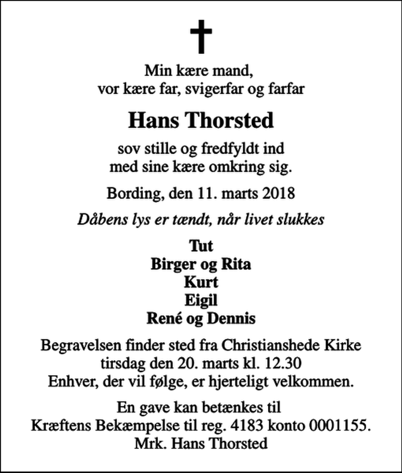 <p>Min kære mand, vor kære far, svigerfar og farfar<br />Hans Thorsted<br />sov stille og fredfyldt ind med sine kære omkring sig.<br />Bording, den 11. marts 2018<br />Dåbens lys er tændt, når livet slukkes<br />Tut Birger og Rita Kurt Eigil René og Dennis<br />Begravelsen finder sted fra Christianshede Kirke tirsdag den 20. marts kl. 12.30 Enhver, der vil følge, er hjerteligt velkommen.<br />I stedet for evt. blomster kan man betænke<br />Kræftens Bekæmpelse reg.4183konto0001155mrk. Hans Peder Thorsted<br />Sørensen<br />En gave kan betænkes til Kræftens Bekæmpelse til reg. 4183 konto 0001155. Mrk. Hans Thorsted</p>
