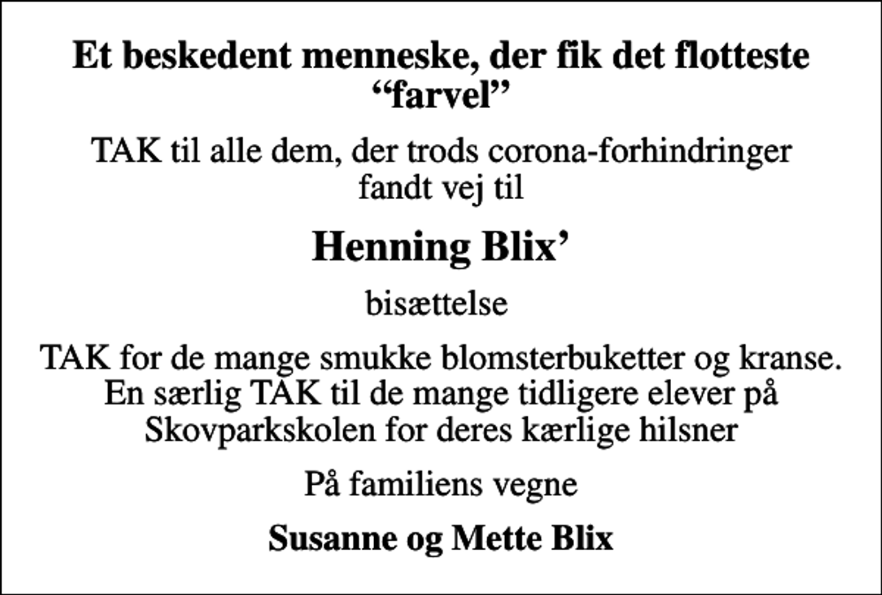 <p>Et beskedent menneske, der fik det flotteste farvel<br />TAK til alle dem, der trods corona-forhindringer fandt vej til<br />Henning Blix<br />bisættelse<br />TAK for de mange smukke blomsterbuketter og kranse. En særlig TAK til de mange tidligere elever på Skovparkskolen for deres kærlige hilsner<br />På familiens vegne<br />Susanne og Mette Blix</p>