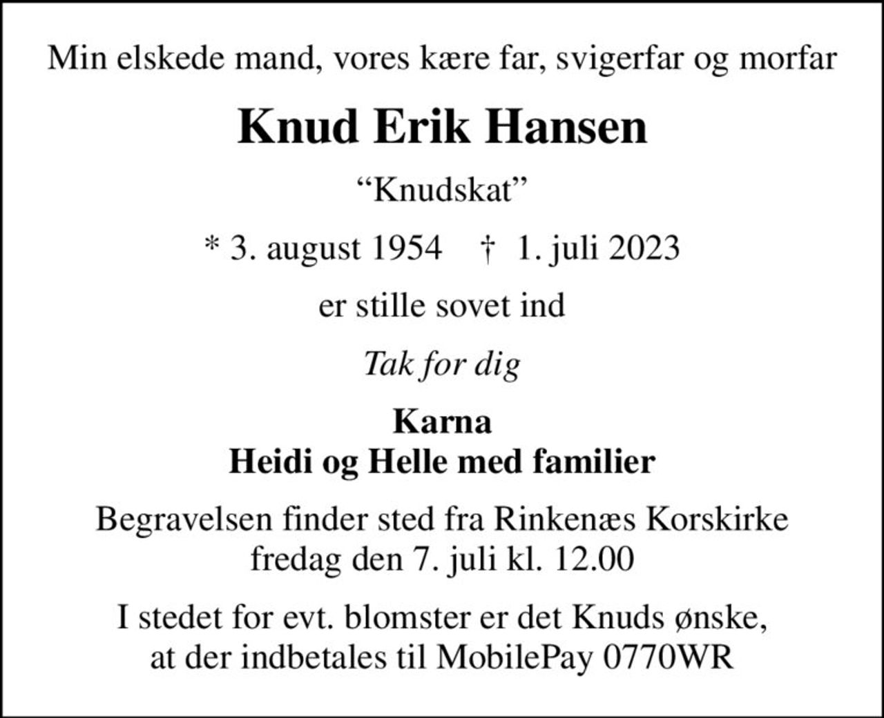 Min elskede mand, vores kære far, svigerfar og morfar
Knud Erik Hansen
Knudskat
* 3. august 1954    ✝ 1. juli 2023
er stille sovet ind
Tak for dig
Karna Heidi og Helle med familier
Begravelsen finder sted fra Rinkenæs Korskirke  fredag den 7. juli kl. 12.00 
I stedet for evt. blomster er det Knuds ønske, at der indbetales til MobilePay 0770WR