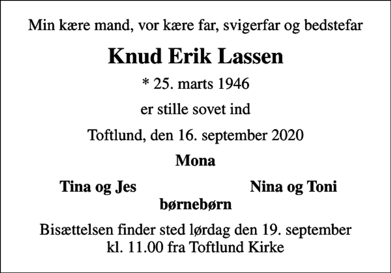 <p>Min kære mand, vor kære far, svigerfar og bedstefar<br />Knud Erik Lassen<br />* 25. marts 1946<br />er stille sovet ind<br />Toftlund, den 16. september 2020<br />Mona<br />Tina og Jes<br />Nina og Toni<br />Bisættelsen finder sted lørdag den 19. september kl. 11.00 fra Toftlund Kirke</p>