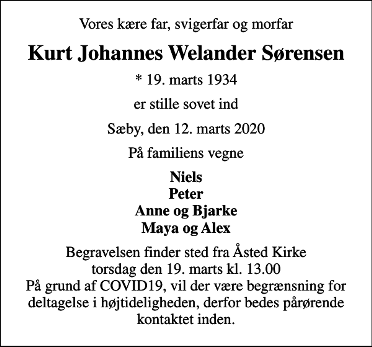 <p>Vores kære far, svigerfar og morfar<br />Kurt Johannes Welander Sørensen<br />* 19. marts 1934<br />er stille sovet ind<br />Sæby, den 12. marts 2020<br />På familiens vegne<br />Niels Peter Anne og Bjarke Maya og Alex<br />Begravelsen finder sted fra Åsted Kirke torsdag den 19. marts kl. 13.00 På grund af COVID19, vil der være begrænsning for deltagelse i højtideligheden, derfor bedes pårørende kontaktet inden.</p>