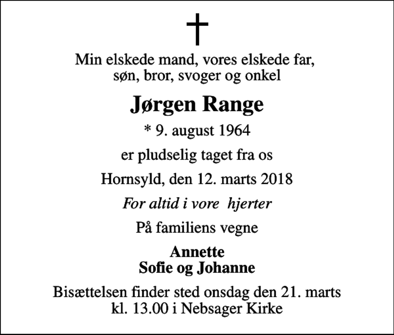 <p>Min elskede mand, vores elskede far, søn, bror, svoger og onkel<br />Jørgen Range<br />* 9. august 1964<br />er pludselig taget fra os<br />Hornsyld, den 12. marts 2018<br />For altid i vore hjerter<br />På familiens vegne<br />Annette Sofie og Johanne<br />Bisættelsen finder sted onsdag den 21. marts kl. 13.00 i Nebsager Kirke</p>