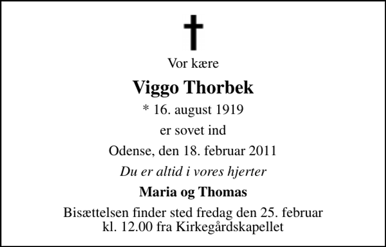 <p>Vor kære<br />Viggo Thorbek<br />* 16. august 1919<br />er sovet ind<br />Odense, den 18. februar 2011<br />Du er altid i vores hjerter<br />Maria og Thomas<br />Bisættelsen finder sted fredag den 25. februar kl. 12.00 fra Kirkegårdskapellet</p>