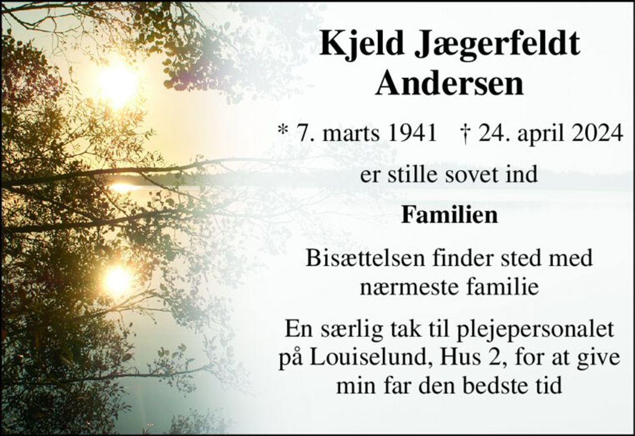 Kjeld Jægerfeldt Andersen 
*​ 7. marts 1941 
†​ 24. april 2024​ 
er stille sovet ind 
Familien 
Bisættelsen finder sted med nærmeste familie 
En særlig tak til plejepersonalet på Louiselund, Hus 2, for at give min far den bedste tid