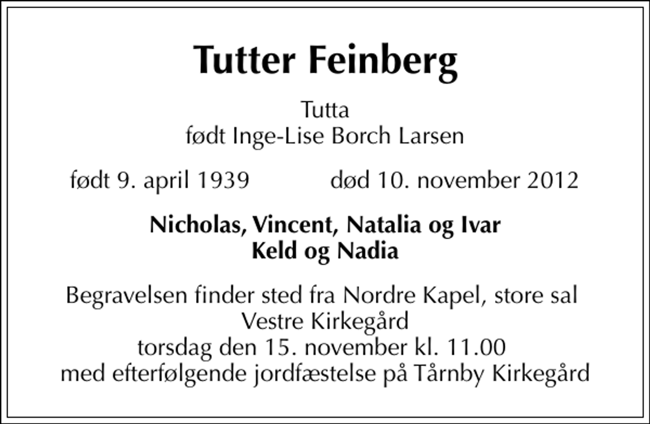 <p>Tutter Feinberg<br />Tutta født Inge-Lise Borch Larsen<br />født 9. april 1939 død 10. november 2012<br />Nicholas, Vincent, Natalia og Ivar Keld og Nadia<br />Begravelsen finder sted fra Nordre Kapel, store sal Vestre Kirkegård torsdag den 15. november kl. 11.00 med efterfølgende jordfæstelse på Tårnby Kirkegård</p>
