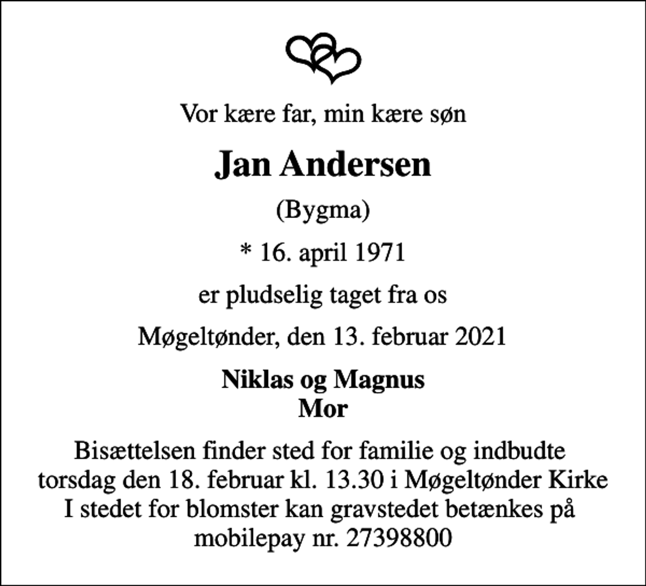 <p>Vor kære far, min kære søn<br />Jan Andersen<br />(Bygma)<br />* 16. april 1971<br />er pludselig taget fra os<br />Møgeltønder, den 13. februar 2021<br />Niklas og Magnus Mor<br />Bisættelsen finder sted for familie og indbudte torsdag den 18. februar kl. 13.30 i Møgeltønder Kirke I stedet for blomster kan gravstedet betænkes på mobilepay nr. 27398800</p>
