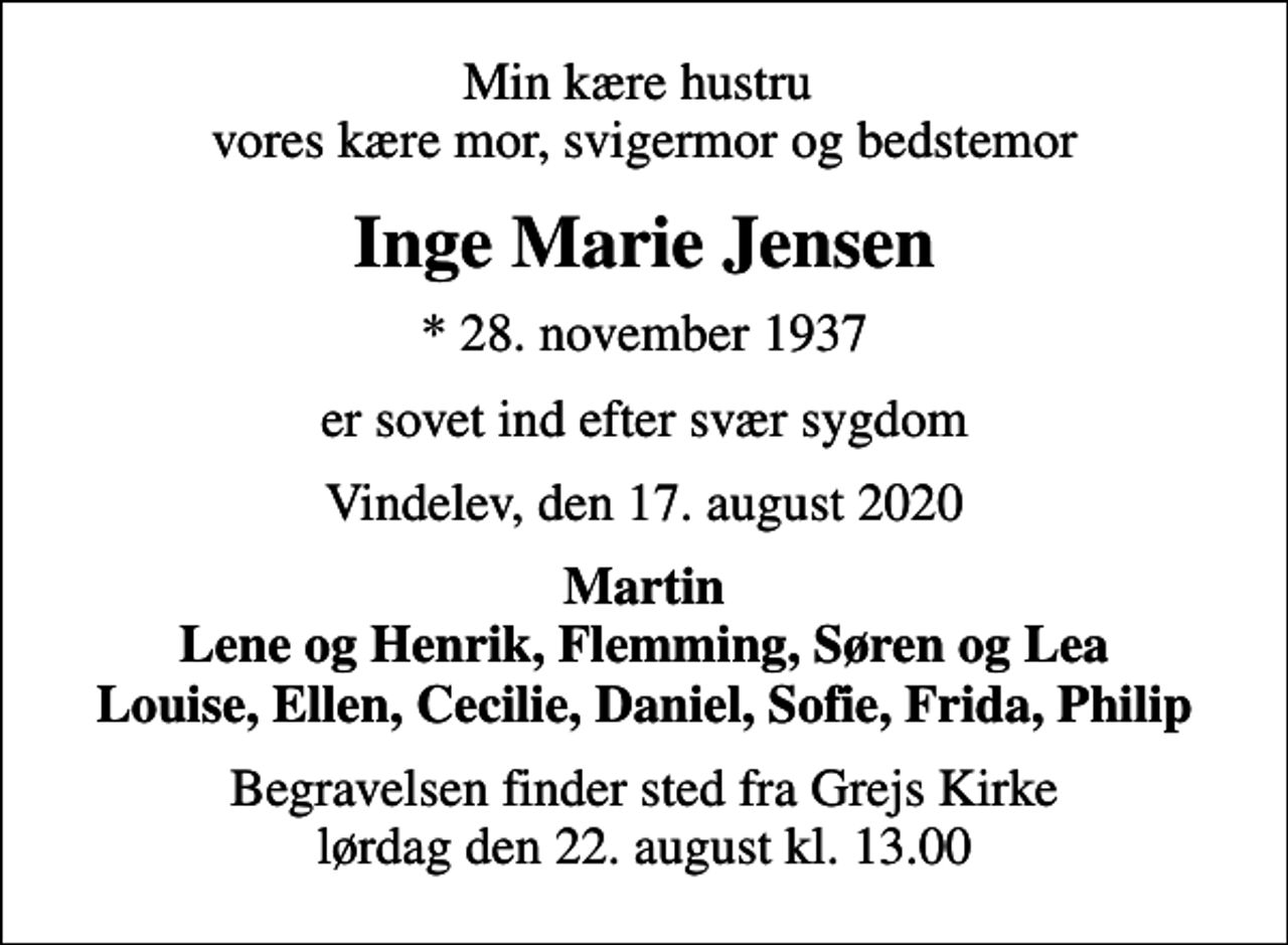 <p>Min kære hustru vores kære mor, svigermor og bedstemor<br />Inge Marie Jensen<br />* 28. november 1937<br />er sovet ind efter svær sygdom<br />Vindelev, den 17. august 2020<br />Martin Lene og Henrik, Flemming, Søren og Lea Louise, Ellen, Cecilie, Daniel, Sofie, Frida, Philip<br />Begravelsen finder sted fra Grejs Kirke lørdag den 22. august kl. 13.00</p>