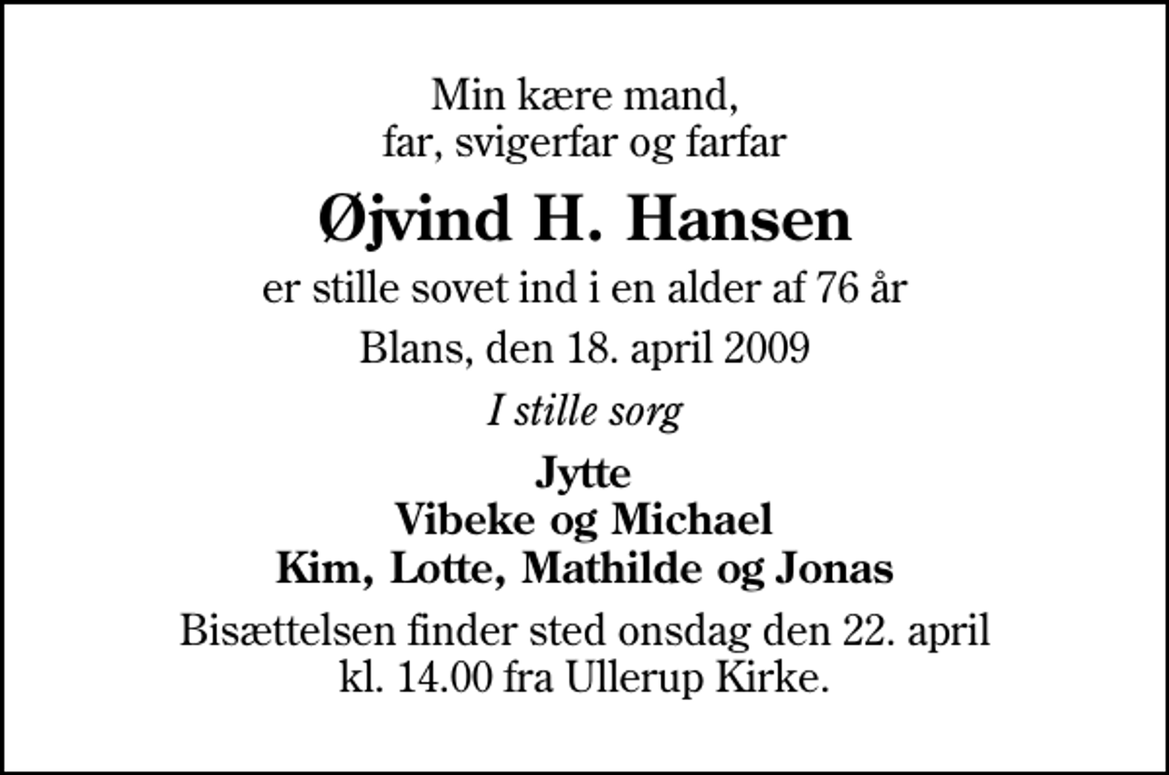 <p>Min kære mand, far, svigerfar og farfar<br />Øjvind H. Hansen<br />er stille sovet ind i en alder af 76 år<br />Blans, den 18. april 2009<br />I stille sorg<br />Jytte Vibeke og Michael Kim, Lotte, Mathilde og Jonas<br />Bisættelsen finder sted onsdag den 22. april kl. 14.00 fra Ullerup Kirke</p>