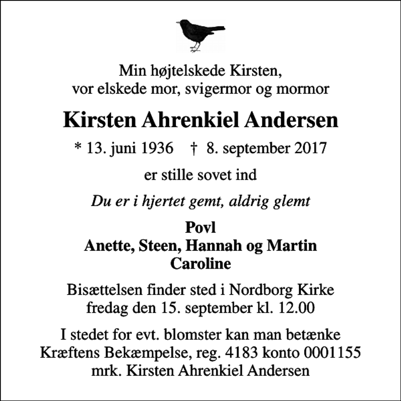 <p>Min højtelskede Kirsten, vor elskede mor, svigermor og mormor<br />Kirsten Ahrenkiel Andersen<br />* 13. juni 1936 ✝ 8. september 2017<br />er stille sovet ind<br />Du er i hjertet gemt, aldrig glemt<br />Povl Anette, Steen, Hannah og Martin Caroline<br />Bisættelsen finder sted i Nordborg Kirke fredag den 15. september kl. 12.00<br />I stedet for evt. blomster kan man betænke<br />Kræftens Bekæmpelse reg.4183konto0001155mrk. Kirsten Ahrenkiel<br />Andersen</p>