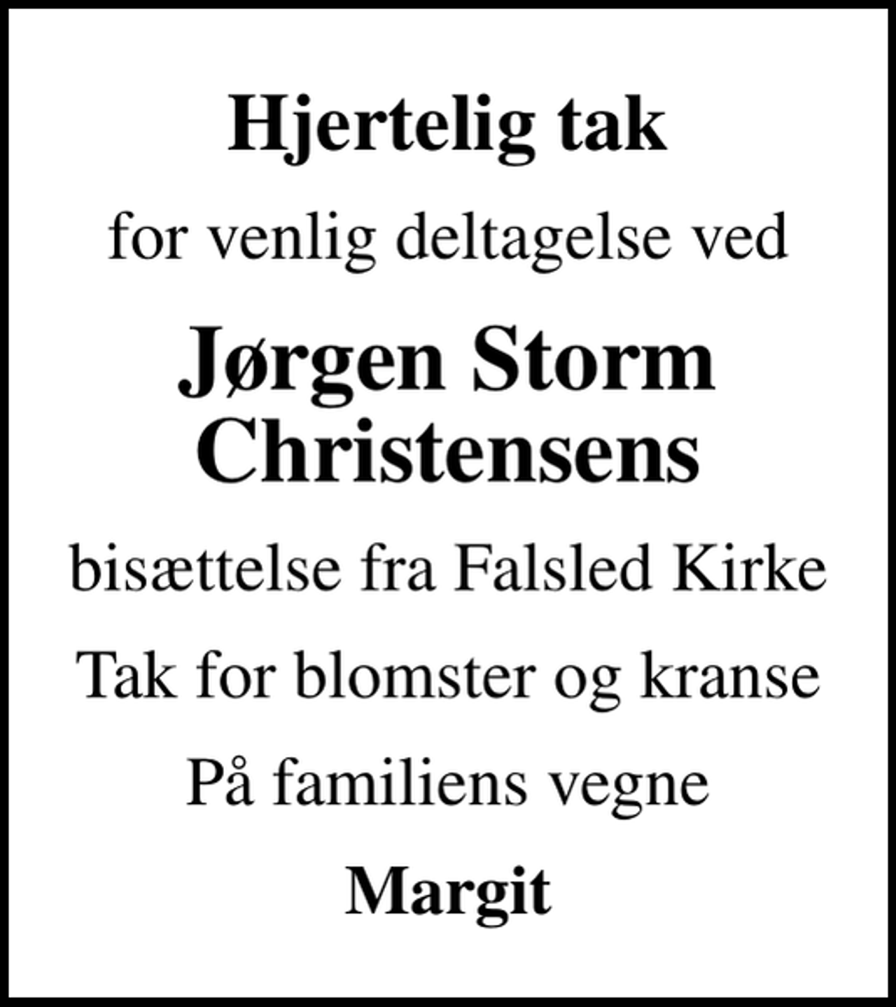<p>Hjertelig tak<br />for venlig deltagelse ved<br />Jørgen Storm Christensens<br />bisættelse fra Falsled Kirke<br />Tak for blomster og kranse<br />På familiens vegne<br />Margit</p>