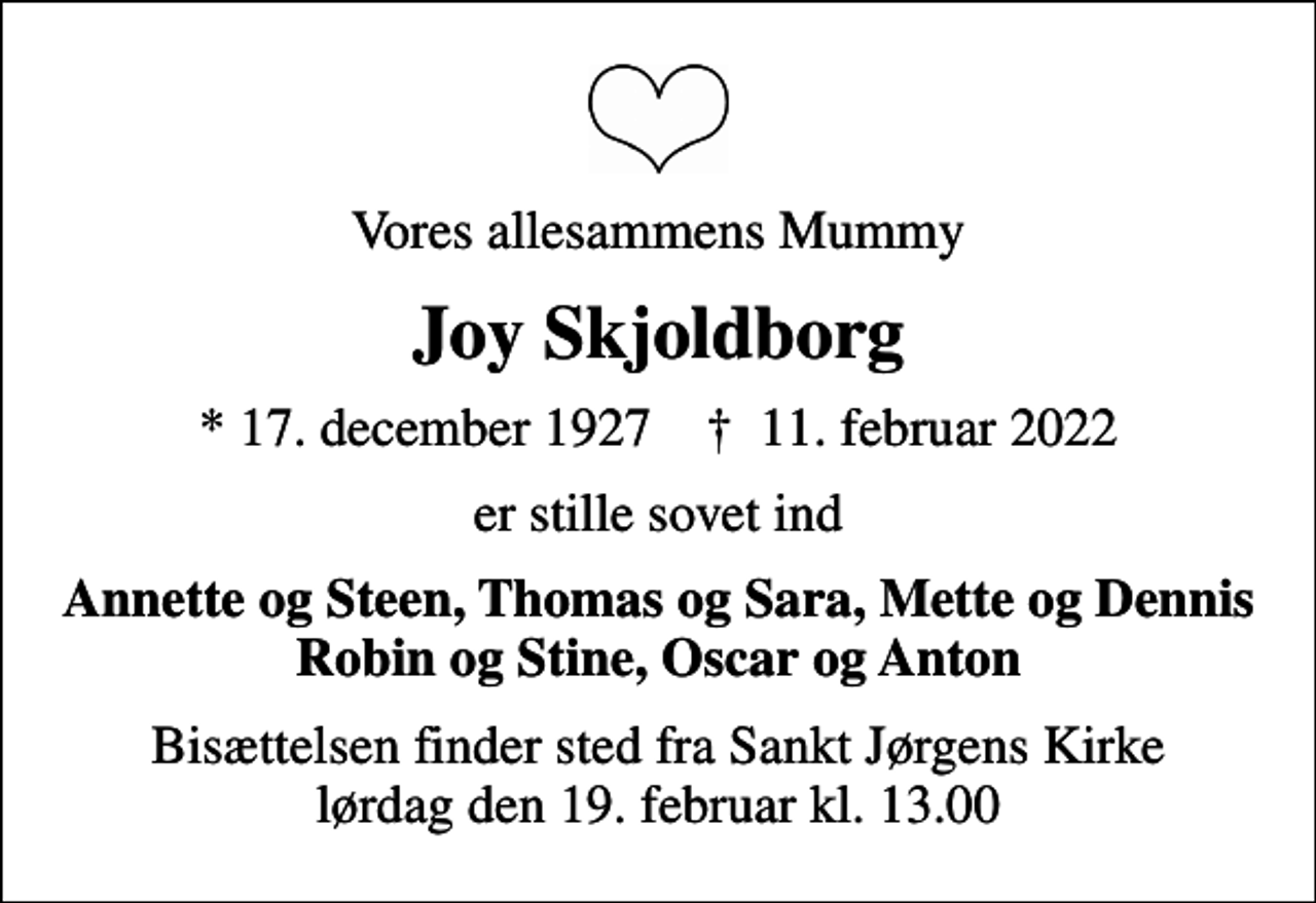 <p>Vores allesammens Mummy<br />Joy Skjoldborg<br />* 17. december 1927 ✝ 11. februar 2022<br />er stille sovet ind<br />Annette og Steen, Thomas og Sara, Mette og Dennis Robin og Stine, Oscar og Anton<br />Bisættelsen finder sted fra Sankt Jørgens Kirke lørdag den 19. februar kl. 13.00</p>