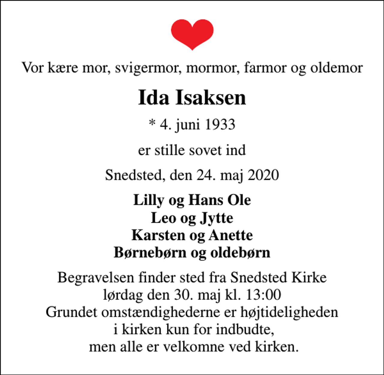 <p>Vor kære mor, svigermor, mormor, farmor og oldemor<br />Ida Isaksen<br />* 4. juni 1933<br />er stille sovet ind<br />Snedsted, den 24. maj 2020<br />Lilly og Hans Ole Leo og Jytte Karsten og Anette Børnebørn og oldebørn<br />Begravelsen finder sted fra Snedsted Kirke lørdag den 30. maj kl. 13:00 Grundet omstændighederne er højtideligheden i kirken kun for indbudte, men alle er velkomne ved kirken.</p>